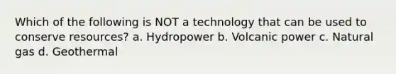 Which of the following is NOT a technology that can be used to conserve resources? a. Hydropower b. Volcanic power c. Natural gas d. Geothermal