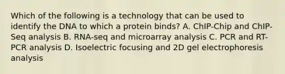 Which of the following is a technology that can be used to identify the DNA to which a protein binds? A. ChIP-Chip and ChIP-Seq analysis B. RNA-seq and microarray analysis C. PCR and RT-PCR analysis D. Isoelectric focusing and 2D gel electrophoresis analysis