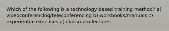 Which of the following is a technology-based training method? a) videoconferencing/teleconferencing b) workbooks/manuals c) experiential exercises d) classroom lectures