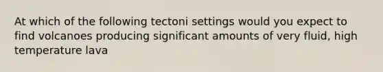 At which of the following tectoni settings would you expect to find volcanoes producing significant amounts of very fluid, high temperature lava