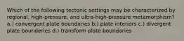 Which of the following tectonic settings may be characterized by regional, high-pressure, and ultra-high-pressure metamorphism? a.) convergent plate boundaries b.) plate interiors c.) divergent plate bounderies d.) transform plate boundaries