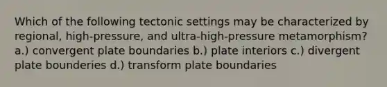 Which of the following tectonic settings may be characterized by regional, high-pressure, and ultra-high-pressure metamorphism? a.) convergent plate boundaries b.) plate interiors c.) divergent plate bounderies d.) transform plate boundaries