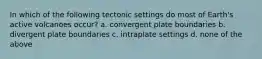 In which of the following tectonic settings do most of Earth's active volcanoes occur? a. convergent plate boundaries b. divergent plate boundaries c. intraplate settings d. none of the above