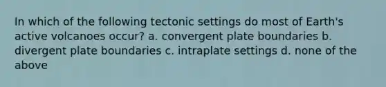 In which of the following tectonic settings do most of Earth's active volcanoes occur? a. convergent plate boundaries b. divergent plate boundaries c. intraplate settings d. none of the above