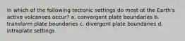 In which of the following tectonic settings do most of the Earth's active volcanoes occur? a. convergent plate boundaries b. transform plate boundaries c. divergent plate boundaries d. intraplate settings