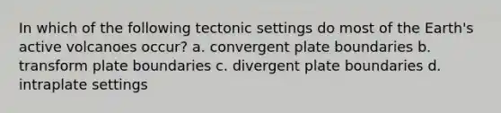 In which of the following tectonic settings do most of the Earth's active volcanoes occur? a. convergent plate boundaries b. transform plate boundaries c. divergent plate boundaries d. intraplate settings