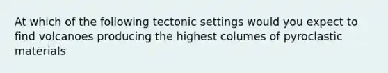 At which of the following tectonic settings would you expect to find volcanoes producing the highest columes of pyroclastic materials