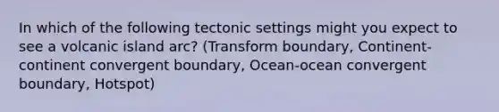 In which of the following tectonic settings might you expect to see a volcanic island arc? (Transform boundary, Continent-continent convergent boundary, Ocean-ocean convergent boundary, Hotspot)