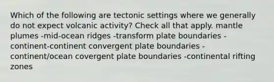 Which of the following are tectonic settings where we generally do not expect volcanic activity? Check all that apply. mantle plumes -mid-ocean ridges -transform plate boundaries -continent-continent convergent plate boundaries -continent/ocean covergent plate boundaries -continental rifting zones