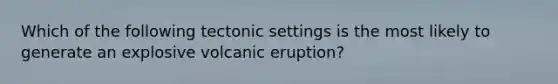 Which of the following tectonic settings is the most likely to generate an explosive volcanic eruption?