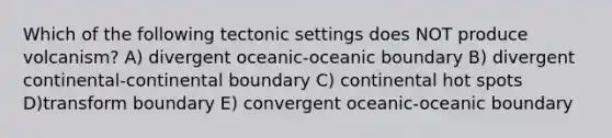 Which of the following tectonic settings does NOT produce volcanism? A) divergent oceanic-oceanic boundary B) divergent continental-continental boundary C) continental hot spots D)transform boundary E) convergent oceanic-oceanic boundary