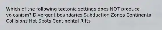 Which of the following tectonic settings does NOT produce volcanism? Divergent boundaries Subduction Zones Continental Collisions Hot Spots Continental Rifts