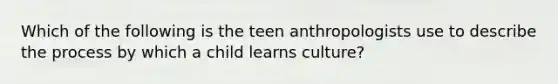 Which of the following is the teen anthropologists use to describe the process by which a child learns culture?