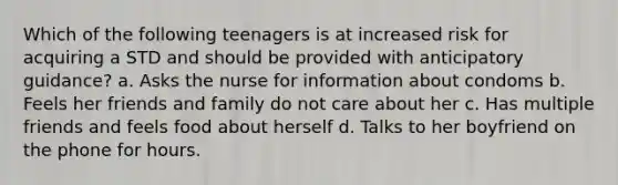 Which of the following teenagers is at increased risk for acquiring a STD and should be provided with anticipatory guidance? a. Asks the nurse for information about condoms b. Feels her friends and family do not care about her c. Has multiple friends and feels food about herself d. Talks to her boyfriend on the phone for hours.