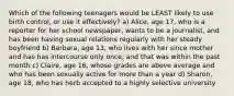 Which of the following teenagers would be LEAST likely to use birth control, or use it effectively? a) Alice, age 17, who is a reporter for her school newspaper, wants to be a journalist, and has been having sexual relations regularly with her steady boyfriend b) Barbara, age 13, who lives with her since mother and has has intercourse only once, and that was within the past month c) Claire, age 16, whose grades are above average and who has been sexually active for more than a year d) Sharon, age 18, who has herb accepted to a highly selective university