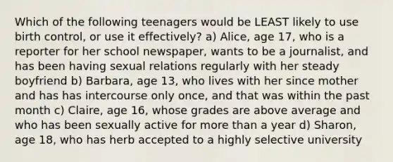 Which of the following teenagers would be LEAST likely to use birth control, or use it effectively? a) Alice, age 17, who is a reporter for her school newspaper, wants to be a journalist, and has been having sexual relations regularly with her steady boyfriend b) Barbara, age 13, who lives with her since mother and has has intercourse only once, and that was within the past month c) Claire, age 16, whose grades are above average and who has been sexually active for more than a year d) Sharon, age 18, who has herb accepted to a highly selective university