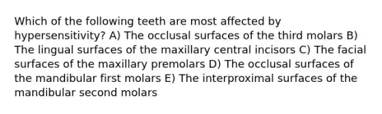 Which of the following teeth are most affected by hypersensitivity? A) The occlusal surfaces of the third molars B) The lingual surfaces of the maxillary central incisors C) The facial surfaces of the maxillary premolars D) The occlusal surfaces of the mandibular first molars E) The interproximal surfaces of the mandibular second molars