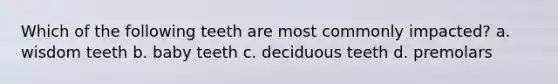 Which of the following teeth are most commonly impacted? a. wisdom teeth b. baby teeth c. deciduous teeth d. premolars