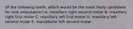 Of the following teeth, which would be the most likely candidate for root amputation? A. maxillary right second molar B. maxillary right first molar C. maxillary left first molar D. maxillary left second molar E. mandibular left second molar