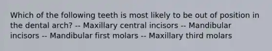 Which of the following teeth is most likely to be out of position in the dental arch? -- Maxillary central incisors -- Mandibular incisors -- Mandibular first molars -- Maxillary third molars