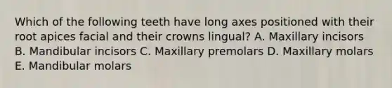 Which of the following teeth have long axes positioned with their root apices facial and their crowns lingual? A. Maxillary incisors B. Mandibular incisors C. Maxillary premolars D. Maxillary molars E. Mandibular molars