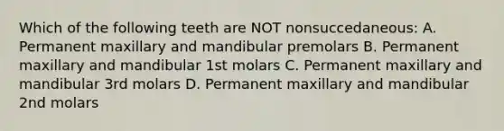 Which of the following teeth are NOT nonsuccedaneous: A. Permanent maxillary and mandibular premolars B. Permanent maxillary and mandibular 1st molars C. Permanent maxillary and mandibular 3rd molars D. Permanent maxillary and mandibular 2nd molars