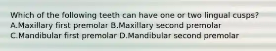 Which of the following teeth can have one or two lingual cusps? A.Maxillary first premolar B.Maxillary second premolar C.Mandibular first premolar D.Mandibular second premolar