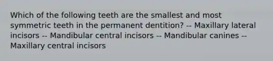 Which of the following teeth are the smallest and most symmetric teeth in the permanent dentition? -- Maxillary lateral incisors -- Mandibular central incisors -- Mandibular canines -- Maxillary central incisors