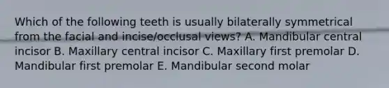 Which of the following teeth is usually bilaterally symmetrical from the facial and incise/occlusal views? A. Mandibular central incisor B. Maxillary central incisor C. Maxillary first premolar D. Mandibular first premolar E. Mandibular second molar