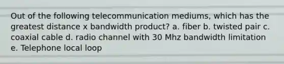 Out of the following telecommunication mediums, which has the greatest distance x bandwidth product? a. fiber b. twisted pair c. coaxial cable d. radio channel with 30 Mhz bandwidth limitation e. Telephone local loop