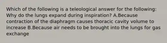 Which of the following is a teleological answer for the following: Why do the lungs expand during inspiration? A.Because contraction of the diaphragm causes thoracic cavity volume to increase B.Because air needs to be brought into the lungs for gas exchange