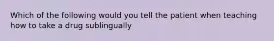 Which of the following would you tell the patient when teaching how to take a drug sublingually