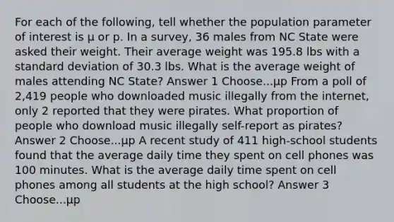 For each of the following, tell whether the population parameter of interest is µ or p. In a survey, 36 males from NC State were asked their weight. Their average weight was 195.8 lbs with a standard deviation of 30.3 lbs. What is the average weight of males attending NC State? Answer 1 Choose...µp From a poll of 2,419 people who downloaded music illegally from the internet, only 2 reported that they were pirates. What proportion of people who download music illegally self-report as pirates? Answer 2 Choose...µp A recent study of 411 high-school students found that the average daily time they spent on cell phones was 100 minutes. What is the average daily time spent on cell phones among all students at the high school? Answer 3 Choose...µp