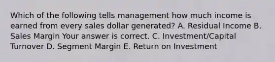 Which of the following tells management how much income is earned from every sales dollar​ generated? A. Residual Income B. Sales Margin Your answer is correct. C. ​Investment/Capital Turnover D. Segment Margin E. Return on Investment