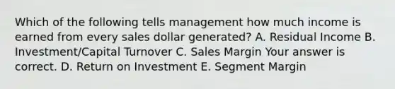 Which of the following tells management how much income is earned from every sales dollar​ generated? A. Residual Income B. ​Investment/Capital Turnover C. Sales Margin Your answer is correct. D. Return on Investment E. Segment Margin