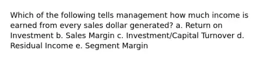 Which of the following tells management how much income is earned from every sales dollar generated? a. Return on Investment b. Sales Margin c. Investment/Capital Turnover d. Residual Income e. Segment Margin