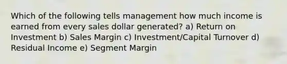 Which of the following tells management how much income is earned from every sales dollar generated? a) Return on Investment b) Sales Margin c) Investment/Capital Turnover d) Residual Income e) Segment Margin