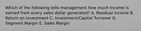 Which of the following tells management how much income is earned from every sales dollar​ generated? A. Residual Income B. Return on Investment C. ​Investment/Capital Turnover D. Segment Margin E. Sales Margin