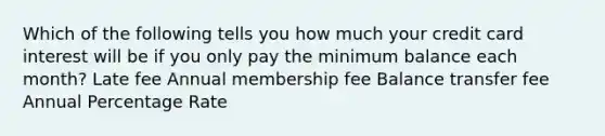 Which of the following tells you how much your credit card interest will be if you only pay the minimum balance each month? Late fee Annual membership fee Balance transfer fee Annual Percentage Rate