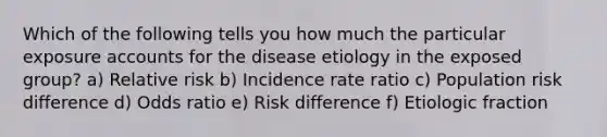 Which of the following tells you how much the particular exposure accounts for the disease etiology in the exposed group? a) Relative risk b) Incidence rate ratio c) Population risk difference d) Odds ratio e) Risk difference f) Etiologic fraction