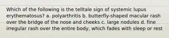 Which of the following is the telltale sign of systemic lupus erythematosus? a. polyarthritis b. butterfly-shaped macular rash over the bridge of the nose and cheeks c. large nodules d. fine irregular rash over the entire body, which fades with sleep or rest