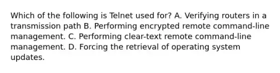 Which of the following is Telnet used for? A. Verifying routers in a transmission path B. Performing encrypted remote command-line management. C. Performing clear-text remote command-line management. D. Forcing the retrieval of operating system updates.