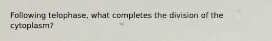 Following telophase, what completes the division of the cytoplasm?