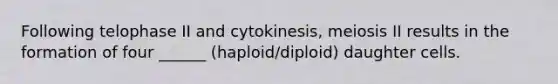 Following telophase II and cytokinesis, meiosis II results in the formation of four ______ (haploid/diploid) daughter cells.