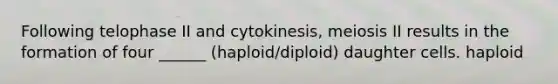 Following telophase II and cytokinesis, meiosis II results in the formation of four ______ (haploid/diploid) daughter cells. haploid