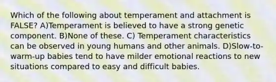 Which of the following about temperament and attachment is FALSE? A)Temperament is believed to have a strong genetic component. B)None of these. C) Temperament characteristics can be observed in young humans and other animals. D)Slow-to-warm-up babies tend to have milder emotional reactions to new situations compared to easy and difficult babies.