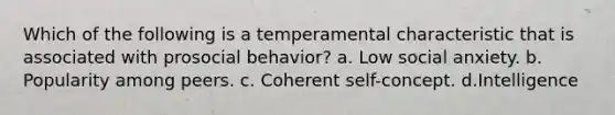 Which of the following is a temperamental characteristic that is associated with prosocial behavior? a. Low social anxiety. b. Popularity among peers. c. Coherent self-concept. d.Intelligence