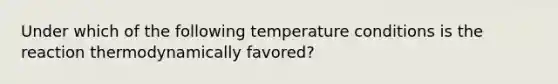 Under which of the following temperature conditions is the reaction thermodynamically favored?