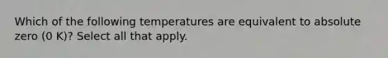 Which of the following temperatures are equivalent to absolute zero (0 K)? Select all that apply.