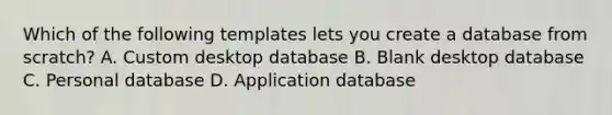 Which of the following templates lets you create a database from scratch? A. Custom desktop database B. Blank desktop database C. Personal database D. Application database